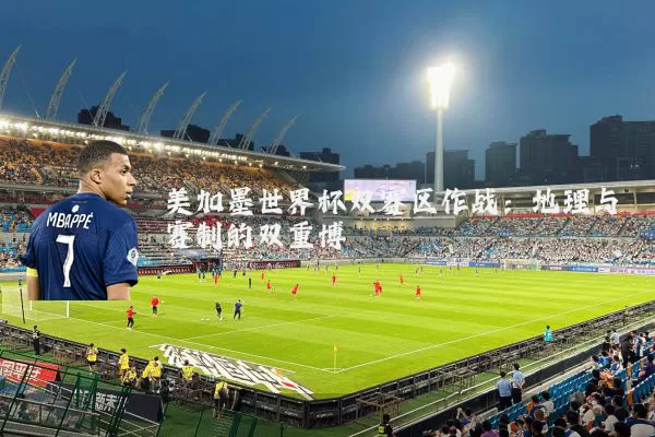 美加墨世界杯双赛区作战：地理与赛制的双重博弈