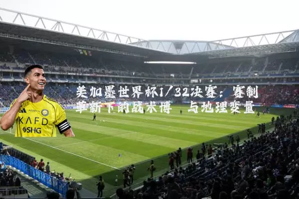 美加墨世界杯1/32决赛：赛制革新下的战术博弈与地理变量