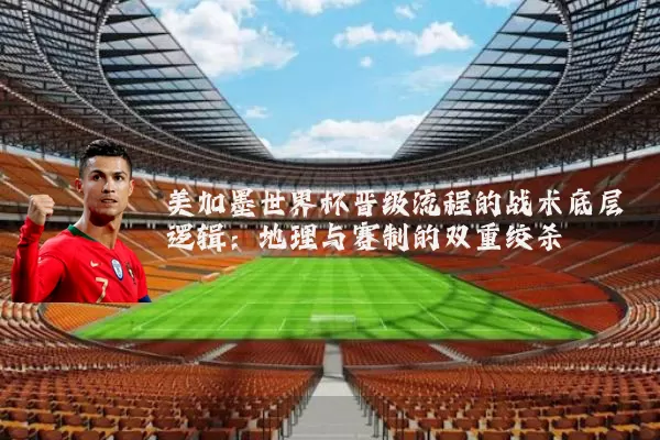 美加墨世界杯晋级流程的战术底层逻辑：地理与赛制的双重绞杀