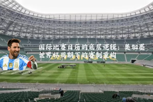 国际比赛日历的底层逻辑：美加墨世界杯周期下的赛制重构